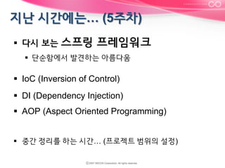 §  다시 보는 스프링

프레임워크

§  단순함에서 발견하는 아름다움

§  IoC (Inversion of Control)
§  DI (Dependency Injection)
§  AOP (Aspect Oriented Programming)
§  중간 정리를 하는 시간… (프로젝트 범위의 설정)

 