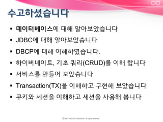 §  데이터베이스에 대해 알아보았습니다
§  JDBC에 대해 알아보았습니다
§  DBCP에 대해 이해하였습니다.
§  하이버네이트, 기초 쿼리(CRUD)를 이해 합니다
§  서비스를 만들어 보았습니다
§  Transaction(TX)을 이해하고 구현해 보았습니다
§  쿠키와 세션을 이해하고 세션을 사용해 봅니다

 