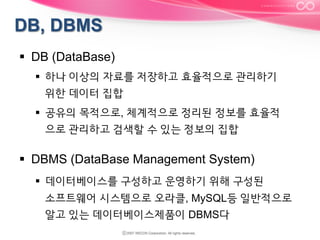 §  DB (DataBase)
§  하나 이상의 자료를 저장하고 효율적으로 관리하기
위한 데이터 집합
§  공유의 목적으로, 체계적으로 정리된 정보를 효율적
으로 관리하고 검색할 수 있는 정보의 집합

§  DBMS (DataBase Management System)
§  데이터베이스를 구성하고 운영하기 위해 구성된
소프트웨어 시스템으로 오라클, MySQL등 일반적으로
알고 있는 데이터베이스제품이 DBMS다

 