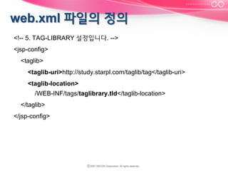 <!-- 5. TAG-LIBRARY 설정입니다. -->
<jsp-config>
<taglib>
<taglib-uri>http://study.starpl.com/taglib/tag</taglib-uri>
<taglib-location>
/WEB-INF/tags/taglibrary.tld</taglib-location>
</taglib>
</jsp-config>

 