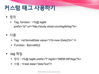 §  정의
§  Tag, function : <%@ taglib
prefix="st" uri="http://study.starpl.com/taglib/tag"%>

§  사용
§  Tag : <st:formatDate value="<%=new Date()%>" />
§  Function : ${st:rollIt()}

§  .tag 파일
§  정의 : <%@ taglib prefix="t" tagdir="/WEB-INF/tags"%>
§  사용 : <t:test data="dataTest"/>

 