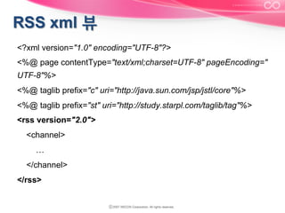 <?xml version="1.0" encoding="UTF-8"?>
<%@ page contentType="text/xml;charset=UTF-8" pageEncoding="
UTF-8"%>
<%@ taglib prefix="c" uri="http://java.sun.com/jsp/jstl/core"%>
<%@ taglib prefix="st" uri="http://study.starpl.com/taglib/tag"%>
<rss version="2.0">
<channel>
…
</channel>
</rss>

 