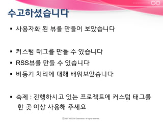 §  사용자화 된 뷰를 만들어 보았습니다
§  커스텀 태그를 만들 수 있습니다
§  RSS뷰를 만들 수 있습니다
§  비동기 처리에 대해 배워보았습니다
§  숙제 : 진행하시고 있는 프로젝트에 커스텀 태그를
한 곳 이상 사용해 주세요

 