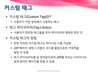 §  커스텀 태그(Custom Tag)란?
§  사용자가 직접 정의해서 사용하는 태그

§  태그 라이브러리(Tag Library)
§  사용자가 정의한 태그들을 모아 라이브러리 형태로 만든 것

§  커스텀 태그의 장점
§  한번 작성한 커스텀 태그는 어디서든 사용 가능함
§  JSP 페이지 내에 스크립트 코드를 줄임으로써 가독력을
높일 수 있음
§  태그 라이브러리를 잘 정의함으로써 JSP를 모르는 디자이너도
쉽게 동적인 페이지를 만들 수 있음

 