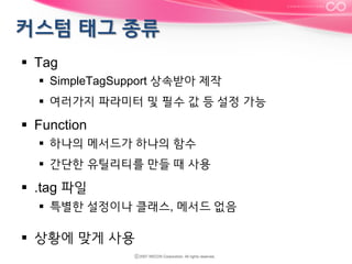 §  Tag
§  SimpleTagSupport 상속받아 제작
§  여러가지 파라미터 및 필수 값 등 설정 가능

§  Function
§  하나의 메서드가 하나의 함수
§  간단한 유틸리티를 만들 때 사용

§  .tag 파일
§  특별한 설정이나 클래스, 메서드 없음

§  상황에 맞게 사용

 
