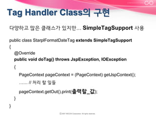 다양하고 많은 클래스가 있지만… SimpleTagSupport 사용
public class StarplFormatDateTag extends SimpleTagSupport
{
@Override
public void doTag() throws JspException, IOException
{
PageContext pageContext = (PageContext) getJspContext();
…… // 처리 할 일들
pageContext.getOut().print(출력할_값);
}
}

 