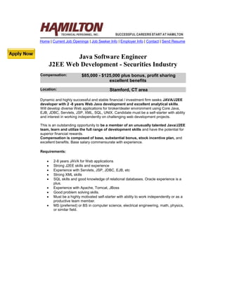 Home | Current Job Openings | Job Seeker Info | Employer Info | Contact | Send Resume



                Java Software Engineer
        J2EE Web Development - Securities Industry
Compensation:             $85,000 - $125,000 plus bonus, profit sharing
                                       excellent benefits
Location:                                   Stamford, CT area

Dynamic and highly successful and stable financial / investment firm seeks JAVA/J2EE
developer with 2 -8 years Web Java development and excellent analytical skills.
Will develop diverse Web applications for broker/dealer environment using Core Java,
EJB, JDBC, Servlets, JSP, XML, SQL, UNIX. Candidate must be a self-starter with ability
and interest in working independently on challenging web development projects.

This is an outstanding opportunity to be a member of an unusually talented Java/J2EE
team, learn and utilize the full range of development skills and have the potential for
superior financial rewards.
Compensation is composed of base, substantial bonus, stock incentive plan, and
excellent benefits. Base salary commensurate with experience.

Requirements:

        2-8 years JAVA for Web applications
        Strong J2EE skills and experience
        Experience with Servlets, JSP, JDBC, EJB, etc
        Strong XML skills
        SQL skills and good knowledge of relational databases. Oracle experience is a
         plus.
        Experience with Apache, Tomcat, JBoss
        Good problem solving skills.
        Must be a highly motivated self-starter with ability to work independently or as a
         productive team member.
        MS (preferred) or BS in computer science, electrical engineering, math, physics,
         or similar field.
 