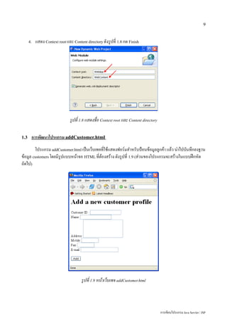 9


      4.   แสดง Context root และ Content directory ดังรูปที่ 1.8 กด Finish




                               รูปที่ 1.8 แสดงชื่อ Context root และ Content directory

1.3    การพัฒนาโปรแกรม addCustomer.html
        โปรแกรม addCustomer.html เป็นเว็บเพจที่ใช้แสดงฟอร์มสำหรับป้อนข้อมูลลูกค้า แล้ว นำไปบันทึกลงฐาน
ข้อมูล customers โดยมีรูปแบบหน้าจอ HTML ที่ต้องสร้าง ดังรูปที่ 1.9 (ส่วนของโปรแกรมจะสร้างในแบบฝึกหัด
ถัดไป)




                                      รูปที่ 1.9 หน้าเว็บเพจ addCustomer.html




                                                                                        การเขียนโปรแกรม Java Servlet / JSP
 