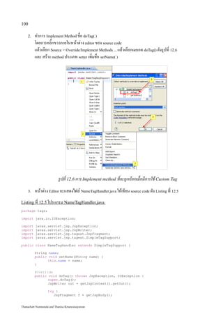 100

    2.   ทำการ Implement Method ชื่อ doTag( )
         โดยการคลิ๊กขวาภายในหน้าต่าง editor ของ source code
         แล้วเลือก Source  Override/Implement Methods ... แล้วเลือกเมธอด doTag() ดังรูปที่ 12.6
         และ สร้าง method ประเภท setter เพิ่มชื่อ setName( )




                          รูปที่ 12.6 การ Implement method ที่จะถูกเรียกเมื่อมีการใช้ Custom Tag
    3.   หน้าต่าง Editor จะแสดงไฟล์ NameTagHandler.java ให้เขียน source code ดัง Listing ที่ 12.5
Listing ที่ 12.5 โปรแกรม NameTagHandler.java
package tags;

import java.io.IOException;

import    javax.servlet.jsp.JspException;
import    javax.servlet.jsp.JspWriter;
import    javax.servlet.jsp.tagext.JspFragment;
import    javax.servlet.jsp.tagext.SimpleTagSupport;

public class NameTagHandler extends SimpleTagSupport {

         String name;
         public void setName(String name) {
                this.name = name;
         }

         @Override
         public void doTag() throws JspException, IOException {
                super.doTag();
                JspWriter out = getJspContext().getOut();

                   try {
                      JspFragment f = getJspBody();


Thanachart Numnonda and Thanisa Kruawaisayawan
 
