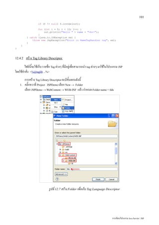 101

                    if (f != null) f.invoke(out);

                  for (int i = 0; i  10; i++) {
                      out.println(Hello  + name + br);
                  }
          } catch (java.io.IOException ex) {
              throw new JspException(Error in NameTagHandler tag, ex);
          }
     }
}



12.4.2    สร้าง Tag Library Descriptor
        ไฟล์นี้จะใช้เก็บ รายชื่อ Tag ต่างๆ ที่มีอยู่เพื่อสามารถนำ tag ต่างๆ มาใช้ในโปรแกรม JSP
โดยใช้คำสั่ง %@taglib ...%
         การสร้าง Tag Library Descriptor จะมีขั้นตอนดังนี้
    1.   คลิ๊กขวาที่ Project JSPDemo เลือก New → Folder
         เลือก JSPDemo → WebContent → WEB-INF แล้ว กำหนด Folder name = tlds




                             รูปที่ 12.7 สร้าง Folder เพื่อเก็บ Tag Language Descriptor




                                                                                     การเขียนโปรแกรม Java Servlet / JSP
 