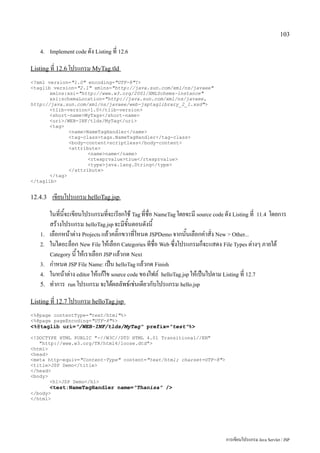 103

   4. Implement code ดัง Listing ที่ 12.6


Listing ที่ 12.6 โปรแกรม MyTag.tld

?xml version=1.0 encoding=UTF-8?
taglib version=2.1 xmlns=http://java.sun.com/xml/ns/javaee
       xmlns:xsi=http://www.w3.org/2001/XMLSchema-instance
       xsi:schemaLocation=http://java.sun.com/xml/ns/javaee,
http://java.sun.com/xml/ns/javaee/web-jsptaglibrary_2_1.xsd
       tlib-version1.0/tlib-version
       short-nameMyTags/short-name
       uri/WEB-INF/tlds/MyTag/uri
       tag
              nameNameTagHandler/name
              tag-classtags.NameTagHandler/tag-class
              body-contentscriptless/body-content
              attribute
                     namename/name
                     rtexprvaluetrue/rtexprvalue
                     typejava.lang.String/type
              /attribute
       /tag
/taglib


12.4.3    เขียนโปรแกรม helloTag.jsp
         ในที่นี้จะเขียนโปรแกรมที่จะเรียกใช้ Tag ที่ชื่อ NameTag โดยจะมี source code ดัง Listing ที่ 11.4 โดยการ
         สร้างโปรแกรม helloTag.jsp จะมีขั้นตอนดังนี้
   1.    เลือกหน้าต่าง Projects แล้วคลิ๊กขวาที่โหนด JSPDemo จากนั้นเลือกคำสั่ง New  Other...
   2.    ในไดอะล็อก New File ให้เลือก Categories ทีชื่อ Web ซึ่งโปรแกรมก็จะแสดง File Types ต่างๆ ภายใต้
         Category นี้ ให้เราเลือก JSP แล้วกด Next
   3.    กำหนด JSP File Name: เป็น helloTag แล้วกด Finish
   4.    ในหน้าต่าง editor ให้แก้ไข source code ของไฟล์ helloTag.jsp ให้เป็นไปตาม Listing ที่ 12.7
   5.    ทำการ run โปรแกรม จะได้ผลลัพธ์เช่นเดียวกับโปรแกรม hello.jsp
Listing ที่ 12.7 โปรแกรม helloTag.jsp

%@page contentType=text/html%
%@page pageEncoding=UTF-8%
%@taglib uri=/WEB-INF/tlds/MyTag prefix=test%

!DOCTYPE HTML PUBLIC -//W3C//DTD HTML 4.01 Transitional//EN
   http://www.w3.org/TR/html4/loose.dtd
html
head
meta http-equiv=Content-Type content=text/html; charset=UTF-8
titleJSP Demo/title
/head
body
       h1JSP Demo/h1
         test:NameTagHandler name=Thanisa /
/body
/html




                                                                                     การเขียนโปรแกรม Java Servlet / JSP
 