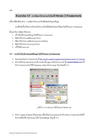 104

          Exercise 13 การพัฒนาโปรแกรมเว็บโดยใช้ Struts 2 Framework
เนื้อหาที่ต้องศึกษาก่อน การพัฒนาโปรแกรมเว็บเพื่อติดต่อกับฐานข้อมูล
         แบบฝึกหัดนี้จะเป็นการปรับปรุงโปรแกรมเว็บเพื่อติดต่อกับฐานข้อมูล โดยใช้ Struts 2 Framework
ขั้นตอนในการพัฒนาโปรแกรม
     1. สร้างโปรเจ็ค StrutsDBApp โดยใช้ Struts 2 Framework
     2. พัฒนาโปรแกรม addBook.jsp [View]
     3. พัฒนาโปรแกรม AddBookAction.java [Model]
     4. พัฒนาโปรแกรม success.jsp [View]
     5. แก้ไขไฟล์ struts.xml


13.1     การสร้างโปรเจ็ค StrutsDBApp โดยใช้ Struts 2 Framework
    1. Download Struts 2 Framework ที่ http://archive.apache.org/dist/struts/binaries/struts-2.3.3-all.zip
    2.   ทำการเปิด File Zip ออกมา จะเห็น Folder ชื่อ apps ภายในจะมี war file ชื่อ struts2-blank.war ให้
         ทำการ Extract ออกมาไว้ที่ Temporary folder เช่น D:temp ก่อน ดังรูปที่ 13.1




                                                 รูปที่ 13.1 การ Extract ไฟล์ Struts2-blank.war

    3.   ทำการ Import Template เข้าสู่ Eclipse เพื่อเตรียม Environment สำหรับ Struts 2 Framework โดยให้
         ทำการเปลี่ยนชื่อ Web Project เป็น StrutsDBApp ดังรูปที่ 13.2




Thanachart Numnonda and Thanisa Kruawaisayawan
 