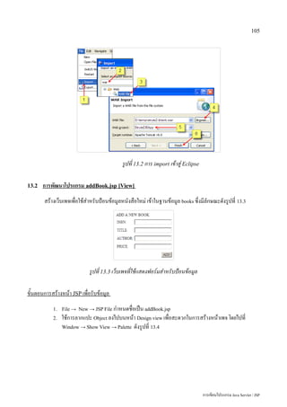 105




                                            รูปที่ 13.2 การ import เข้าสู่ Eclipse

13.2   การพัฒนาโปรแกรม addBook.jsp [View]
       สร้างเว็บเพจเพื่อใช้สำหรับป้อนข้อมูลหนังสือใหม่ เข้าในฐานข้อมูล books ซึ่งมีลักษณะดังรูปที่ 13.3




                            รูปที่ 13.3 เว็บเพจที่ใช้แสดงฟอร์มสำหรับป้อนข้อมูล

ขั้นตอนการสร้างหน้า JSP เพื่อรับข้อมูล
           1. File → New → JSP File กำหนดชื่อเป็น addBook.jsp
           2.   ใช้การลากแปะ Object ลงไปบนหน้า Design view เพื่อสะดวกในการสร้างหน้าเพจ โดยไปที่
                Window → Show View → Palette ดังรูปที่ 13.4




                                                                                     การเขียนโปรแกรม Java Servlet / JSP
 