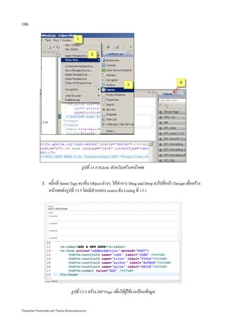 106




                                          รูปที่ 13.4 Palette สำหรับสร้างหน้าเพจ

              3.   คลิ๊กที่ Struts Tags จะเห็น Object ต่างๆ ให้ทำการ Drag and Drop ลงไปที่หน้า Design เพื่อสร้าง
                   หน้าเพจดังรูปที่ 13.5 โดยมีส่วนของ source ดัง Listing ที่ 13.1




                                   รูปที่ 13.5 สร้าง JSP Page เพื่อให้ผู้ใช้งานป้อนข้อมูล


Thanachart Numnonda and Thanisa Kruawaisayawan
 