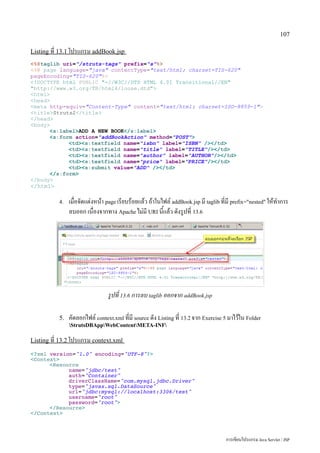 107

Listing ที่ 13.1 โปรแกรม addBook.jsp
%@taglib uri=/struts-tags prefix=s%
%@ page language=java contentType=text/html; charset=TIS-620
pageEncoding=TIS-620%
!DOCTYPE html PUBLIC -//W3C//DTD HTML 4.01 Transitional//EN
http://www.w3.org/TR/html4/loose.dtd
html
head
meta http-equiv=Content-Type content=text/html; charset=ISO-8859-1
titleStruts2/title
/head
body
      s:labelADD A NEW BOOK/s:label
      s:form action=addBookAction method=POST
            tds:textfield name=isbn label=ISBN //td
            tds:textfield name=title label=TITLE//td
            tds:textfield name=author label=AUTHOR//td
            tds:textfield name=price label=PRICE//td
            tds:submit value=ADD //td
      /s:form
/body
/html

           4.   เมื่อจัดแต่งหน้า page เรียบร้อยแล้ว ถ้าในไฟล์ addBook.jsp มี taglib ที่มี prefix=nested ให้ทำการ
                ลบออก เนื่องจากทาง Apache ไม่มี URI นี้แล้ว ดังรูปที่ 13.6




                                 รูปที่ 13.6 การลบ taglib ออกจาก addBook.jsp

           5.   คัดลอกไฟล์ context.xml ที่มี source ดัง Listing ท่ี่ 13.2 จาก Exercise 5 มาไว้ใน Folder
                StrutsDBAppWebContentMETA-INF

Listing ที่ 13.2 โปรแกรม context.xml

?xml version=1.0 encoding=UTF-8?
Context
      Resource
            name=jdbc/test
            auth=Container
            driverClassName=com.mysql.jdbc.Driver
            type=javax.sql.DataSource
            url=jdbc:mysql://localhost:3306/test
            username=root
            password=root
      /Resource
/Context



                                                                                       การเขียนโปรแกรม Java Servlet / JSP
 
