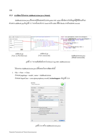 108

13.3    การพัฒนาโปรแกรม AddBookAction.java [Model]
         AddBookAction.java เป็นคลาสทีมีเมธอดประเภท getter และ setter เพื่อจัดการกับข้อมูลที่ผู้ใช้ป้อนเข้ามา
ผ่านทาง addBook.jsp ดังรูปที่ 13.7 จากนั้นจะทำการ insert ลงใน table ที่ชื่อ Books ภายในเมธอด execute




                                                                                            AddBookAction.java
                                                                                            [Model sourcecode]

                            รูปที่ 13.7 ความสัมพันธ์ระหว่าง Struts2 tag และ AddBookAction

         โปรแกรม AddBookAction.java มีขั้นตอนในการพัฒนาดังนี้
    1. File → New → Class
         กำหนด pagekage = model , name = AddBookAction
         กำหนด SuperClass = com.opensymphony.xwork2.ActionSupport ดังรูปที่ 13.8




                                            รูปที่ 13.8 สร้าง AddBookAction.java

Thanachart Numnonda and Thanisa Kruawaisayawan
 