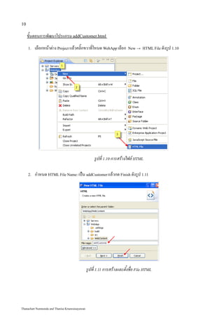 10

     ขั้นตอนการพัฒนาโปรแกรม addCustomer.html
     1.   เลือกหน้าต่าง Project แล้วคลิ๊กขวาที่โหนด WebApp เลือก           New → HTML File ดังรูป 1.10




                                                      รูปที่ 1.10 การสร้างไฟล์ HTML

     2.   กำหนด HTML File Name: เป็น addCustomer แล้วกด Finish ดังรูป 1.11




                                                 รูปที่ 1.11 การสร้างและตั้งชื่อ File HTML




Thanachart Numnonda and Thanisa Kruawaisayawan
 