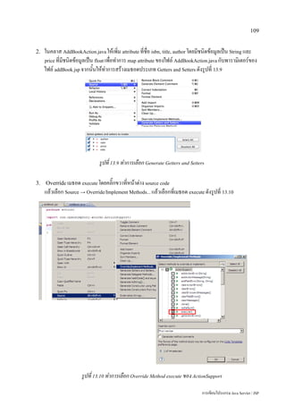 109


2.   ในคลาส AddBookAction.java ให้เพิ่ม attribute ที่ชื่อ isbn, title, author โดยมีชนิดข้อมูลเป็น String และ
     price ที่มีชนิดข้อมูลเป็น float เพื่อทำการ map attribute ของไฟล์ AddBookAction.java กับพารามิเตอร์ของ
     ไฟล์ addBook.jsp จากนั้นให้ทำการสร้างเมธอดประเภท Getters and Setters ดังรูปที่ 13.9




                               รูปที่ 13.9 ทำการเลือก Generate Getters and Setters

3. Override เมธอด execute โดยคลิ๊กขวาที่หน้าต่าง source code
     แล้วเลือก Source → Override/Implement Methods... แล้วเลือกที่เมธอด execute ดังรูปที่ 13.10




                      รูปที่ 13.10 ทำการเลือก Override Method execute ของ ActionSupport

                                                                                 การเขียนโปรแกรม Java Servlet / JSP
 