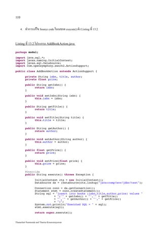 110


      4.   ทำการแก้ไข Source code ในเมธอด execute() ดัง Listing ที่ 13.2


Listing ที่ 13.2 โปรแกรม AddBookAction.java

package model;

import      java.sql.*;
import      javax.naming.InitialContext;
import      javax.sql.DataSource;
import      com.opensymphony.xwork2.ActionSupport;

public class AddBookAction extends ActionSupport {

           private String isbn, title, author;
           private float price;

           public String getIsbn() {
                 return isbn;
           }

           public void setIsbn(String isbn) {
                 this.isbn = isbn;
           }

           public String getTitle() {
                 return title;
           }

           public void setTitle(String title) {
                 this.title = title;
           }

           public String getAuthor() {
                 return author;
           }
           public void setAuthor(String author) {
                 this.author = author;
           }

           public float getPrice() {
                 return price;
           }

           public void setPrice(float price) {
                 this.price = price;
           }

           @Override
           public String execute() throws Exception {

                   InitialContext ctx = new InitialContext();
                   DataSource ds = (DataSource)ctx.lookup(java:comp/env/jdbc/test);

                   Connection conn = ds.getConnection();
                   Statement stmt = conn.createStatement();
                   String sql = insert into books (isbn,title,author,price) values 
                               + (' + getIsbn() + ',' + getTitle()
                               + ',' + getAuthor() + ', + getPrice()
                               + );
                   System.out.println(Executed SQL =  + sql);
                   stmt.execute(sql);

                   return super.execute();


Thanachart Numnonda and Thanisa Kruawaisayawan
 