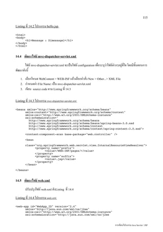 115

Listing ที่ 14.2 โปรแกรม hello.jsp

html
body
      h1Message : ${message}/h1
/body
/html


14.4     พัฒนาไฟล์ mvc-dispatcher-servlet.xml
       ไฟล์ mvc-dispatcher-servlet.xml จะเป็นไฟล์ configuration เพื่อระบุว่าไฟล์ต่างๆอยู่ที่ใด โดยมีขั้นตอนการ
พัฒนาดังนี้
    1.   เลือกโหนด WebContent  WEB-INF แล้วเลือกคำสั่ง New  Other... XML File
    2.   กำหนดค่า File Name: เป็น mvc-dispatcher-servlet.xml
    3.   เขียน source code ตาม Listing ที่ 14.3

Listing ที่ 14.3 โปรแกรม mvc-dispatcher-servlet.xml

beans xmlns=http://www.springframework.org/schema/beans
      xmlns:context=http://www.springframework.org/schema/context
      xmlns:xsi=http://www.w3.org/2001/XMLSchema-instance
      xsi:schemaLocation=
        http://www.springframework.org/schema/beans
        http://www.springframework.org/schema/beans/spring-beans-3.0.xsd
        http://www.springframework.org/schema/context
        http://www.springframework.org/schema/context/spring-context-3.0.xsd

         context:component-scan base-package=web.controller /

         bean

         class=org.springframework.web.servlet.view.InternalResourceViewResolver
               property name=prefix
                     value/WEB-INF/pages//value
               /property
               property name=suffix
                     value.jsp/value
               /property
         /bean

/beans


14.5     พัฒนาไฟล์ web.xml
         ปรับปรุงไฟล์ web.xml ดังListing ที่ 14.4
Listing ที่ 14.4 โปรแกรม web.xml

web-app id=WebApp_ID version=2.4
      xmlns=http://java.sun.com/xml/ns/j2ee
      xmlns:xsi=http://www.w3.org/2001/XMLSchema-instance
      xsi:schemaLocation=http://java.sun.com/xml/ns/j2ee


                                                                                   การเขียนโปรแกรม Java Servlet / JSP
 