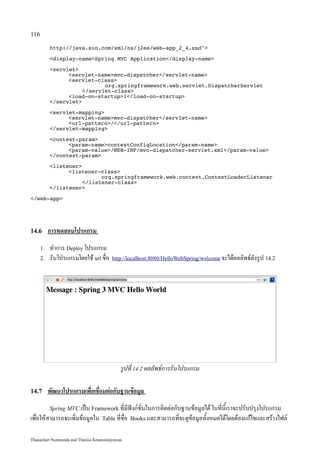 116

           http://java.sun.com/xml/ns/j2ee/web-app_2_4.xsd

           display-nameSpring MVC Application/display-name

           servlet
                 servlet-namemvc-dispatcher/servlet-name
                 servlet-class
                             org.springframework.web.servlet.DispatcherServlet
                      /servlet-class
                 load-on-startup1/load-on-startup
           /servlet

           servlet-mapping
                 servlet-namemvc-dispatcher/servlet-name
                 url-pattern//url-pattern
           /servlet-mapping

           context-param
                 param-namecontextConfigLocation/param-name
                 param-value/WEB-INF/mvc-dispatcher-servlet.xml/param-value
           /context-param

           listener
                 listener-class
                            org.springframework.web.context.ContextLoaderListener
                      /listener-class
           /listener

/web-app




14.6       การทดสอบโปรแกรม
      1.   ทำการ Deploy โปรแกรม
      2.   รันโปรแกรมโดยใช้ url ชื่อ     http://localhost:8080/HelloWebSpring/welcome จะได้ผลลัพธ์ดังรูป 14.2




                                             รูปที่ 14.2 ผลลัพธ์การรันโปรแกรม

14.7       พัฒนาโปรแกรมเพื่อเชื่อมต่อกับฐานข้อมูล
           Spring MVC เป็น Framework ที่มีฟังก์ชั่นในการติดต่อกับฐานข้อมูลได้ ในที่นี้เราจะปรับปรุงโปรแกรม
เพื่อให้สามารถจะเพิ่มข้อมูลใน       Table ที่ชื่อ Books และสามารถที่จะดูข้อมูลทั้งหมดได้โดยต้องแก้ไขและสร้างไฟล์


Thanachart Numnonda and Thanisa Kruawaisayawan
 