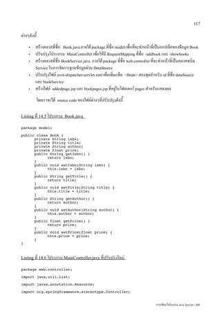 117

ต่างๆดังนี้
     •    สร้างคลาสที่ชื่อ Book.java ภายใต้ package ที่ชื่อ model เพื่อที่จะทำหน้าที่เป็นออปเจ็คของข้อมูล Book
     •    ปรับปรุงโปรแกรม MainController เพื่อให้มี RequestMapping ที่ชื่อ /addbook และ /showbooks
     •    สร้างคลาสที่ชื่อ BookService.java ภายใต้ package ที่ชื่อ web.controller ที่จะทำหน้าที่เป็นคลาสชนิด
          Service ในการจัดการฐานข้อมูลผ่าน DataSource
     •    ปรับปรุงไฟล์ mvn-dispatcher-servlet.xml เพื่อเพิ่มแท็ค Bean สองชุดสำหรับ id ที่ชื่อ dataSource
          และ bookService
     •    สร้างไฟล์ addedpage.jsp และ bookpages.jsp ที่อยู่ในโฟลเดอร์ pages สำหรับแสดงผล
          โดยเราจะได้   source code ของไฟล์ต่างๆที่ปรับปรุงดังนี้


Listing ที่ 14.5 โปรแกรม Book.java

package model;

public class Book {
      private String isbn;
      private String title;
      private String author;
      private float price;
      public String getIsbn() {
            return isbn;
      }
      public void setIsbn(String isbn) {
            this.isbn = isbn;
      }
      public String getTitle() {
            return title;
      }
      public void setTitle(String title) {
            this.title = title;
      }
      public String getAuthor() {
            return author;
      }
      public void setAuthor(String author) {
            this.author = author;
      }
      public float getPrice() {
            return price;
      }
      public void setPrice(float price) {
            this.price = price;
      }
}


Listing ที่ 14.6 โปรแกรม MainController.java ที่ปรับปรงใหม่

package web.controller;

import java.util.List;

import javax.annotation.Resource;

import org.springframework.stereotype.Controller;


                                                                                    การเขียนโปรแกรม Java Servlet / JSP
 