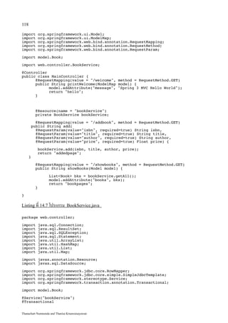 118

import        org.springframework.ui.Model;
import        org.springframework.ui.ModelMap;
import        org.springframework.web.bind.annotation.RequestMapping;
import        org.springframework.web.bind.annotation.RequestMethod;
import        org.springframework.web.bind.annotation.RequestParam;

import model.Book;

import web.controller.BookService;

@Controller
public class MainController {
      @RequestMapping(value = /welcome, method = RequestMethod.GET)
      public String printWelcome(ModelMap model) {
            model.addAttribute(message, Spring 3 MVC Hello World);
            return hello;
      }



          @Resource(name = bookService)
          private BookService bookService;

         @RequestMapping(value = /addbook, method = RequestMethod.GET)
       public String add(
         @RequestParam(value=isbn, required=true) String isbn,
         @RequestParam(value=title, required=true) String title,
         @RequestParam(value=author, required=true) String author,
         @RequestParam(value=price, required=true) Float price) {

           bookService.add(isbn, title, author, price);
           return addedpage;
      }

          @RequestMapping(value = /showbooks, method = RequestMethod.GET)
          public String showBooks(Model model) {

                   ListBook bks = bookService.getAll();
                   model.addAttribute(books, bks);
                   return bookpages;
          }

}

Listing ที่ 14.7 โปรแกรม BookService.java

package web.controller;

import        java.sql.Connection;
import        java.sql.ResultSet;
import        java.sql.SQLException;
import        java.sql.Statement;
import        java.util.ArrayList;
import        java.util.HashMap;
import        java.util.List;
import        java.util.Map;

import javax.annotation.Resource;
import javax.sql.DataSource;

import        org.springframework.jdbc.core.RowMapper;
import        org.springframework.jdbc.core.simple.SimpleJdbcTemplate;
import        org.springframework.stereotype.Service;
import        org.springframework.transaction.annotation.Transactional;

import model.Book;

@Service(bookService)
@Transactional


Thanachart Numnonda and Thanisa Kruawaisayawan
 