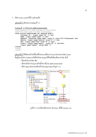 11


3.   เขียน source code ทำได้ 2 รูปแบบคือ
     รูปแบบที่ 1 เขียนตาม Listing ที่ 1.1
     Listing ที่ 1.1 โปรแกรม addCustomer.html
     <html><head><title> Add Customer</title></head>
     <body><H1> Add a new customer profile</H1>
     <form action="addCustomer.do" method="POST">
            Customer ID : <input name="id" /> <br>
            Name: <input name="name" /> <br>
            Address: <textarea name="addr" rows="4" cols="20"></textarea> <br>
            Mobile: <input name="mobile" size="9" /> <br>
            Fax: <input name="fax" size="9" /> <br>
            E-mail: <input name="email" size="25" /> <br><br>
            <input type="submit" value="Add" />
     </form>
     </body>
     </html>


     รูปแบบที่ 2 ให้เขียนหน้าจอได้ง่ายขึ้นสามารถที่จะลาก Icon ประเภท HTML Forms
     ที่อยู่ในหน้าต่าง Palette มาใส่ที่หน้าจอ Design ได้โดยไม่ต้องเขียน HTML ดังนี้
               - ปิดหน้าจอ HTML เดิม
               - เลือกหน้าต่าง Project แล้วคลิ๊กขวาที่ File addCustomer.html
               - เลือก Open With และเลือกที่ Web Page Editor ดังรูป 1.12




                          รูปที่ 1.12 การเลือกเปิด HTML กับ Editor ที่เป็น Design view




                                                                                การเขียนโปรแกรม Java Servlet / JSP
 