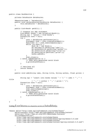 119

public class BookService {

        private DataSource dataSource;

        @Resource(name = dataSource)
        public void setDataSource(DataSource dataSource) {
              this.dataSource = dataSource;;
        }

        public ListBook getAll() {

                // Prepare our SQL statement
                ListBook books = new ArrayListBook();
                String sql = select * from books;
                Connection conn = null;
                try {
                      conn = dataSource.getConnection();
                      Statement stmt = conn.createStatement();
                      ResultSet rs = stmt.executeQuery(sql);
                      while (rs.next()) {
                            Book bk = new Book();
                            bk.setIsbn(rs.getString(isbn));
                            bk.setAuthor(rs.getString(author));
                            bk.setTitle(rs.getString(title));
                            bk.setPrice(rs.getFloat(price));
                            books.add(bk);
                      }
                      stmt.close();
                } catch (SQLException e) {
                      // TODO Auto-generated catch block
                      e.printStackTrace();
                }

                // Retrieve all
                return books;
        }

        public void add(String isbn, String title, String author, float price) {


                String sql = insert into books values  + (' + isbn + ',' +
title
                            + ',' + author + ', + price + );
                Connection conn = null;
                try {
                      conn = dataSource.getConnection();
                      Statement stmt = conn.createStatement();
                      stmt.executeUpdate(sql);
                      stmt.close();
                } catch (SQLException e) {
                      // TODO Auto-generated catch block
                      e.printStackTrace();
                }

        }
}

Listing ที่ 14.8 โปรแกรม mvc-dispatcher-servlet.xml ในส่วนที่ปรับปรุง

beans xmlns=http://www.springframework.org/schema/beans
      xmlns:context=http://www.springframework.org/schema/context
      xmlns:xsi=http://www.w3.org/2001/XMLSchema-instance
      xsi:schemaLocation=
        http://www.springframework.org/schema/beans
        http://www.springframework.org/schema/beans/spring-beans-3.0.xsd
        http://www.springframework.org/schema/context
        http://www.springframework.org/schema/context/spring-context-3.0.xsd

        …


                                                                        การเขียนโปรแกรม Java Servlet / JSP
 