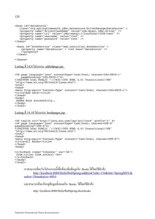 120

bean id=dataSource
   class=org.springframework.jdbc.datasource.DriverManagerDataSource 
   property name=driverClassName value=com.mysql.jdbc.Driver /
   property name=url value=jdbc:mysql://localhost:3306/test /
   property name=username value=root /
   property name=password value=root /
/bean

 bean id=bookService class=web.controller.BookService 
    property name=dataSource  ref bean=dataSource /
    /property
 /bean

/beans

Listing ที่ 14.9 โปรแกรม addedpage.jsp

%@ page language=java contentType=text/html; charset=ISO-8859-1
    pageEncoding=ISO-8859-1%
!DOCTYPE html PUBLIC -//W3C//DTD HTML 4.01 Transitional//EN
http://www.w3.org/TR/html4/loose.dtd
html
head
meta http-equiv=Content-Type content=text/html; charset=ISO-8859-1
titleAdd Data/title
/head
body
 Added Book successfully..
/body
/html

Listing ที่ 14.10 โปรแกรม bookpages.jsp

%@ taglib uri=http://java.sun.com/jsp/jstl/core prefix=c %
%@ page language=java contentType=text/html; charset=UTF-8
pageEncoding=UTF-8%
!DOCTYPE html PUBLIC -//W3C//DTD HTML 4.01 Transitional//EN
http://www.w3.org/TR/html4/loose.dtd
html
head
meta http-equiv=Content-Type content=text/html; charset=UTF-8
titleAll Books/title
/head
body

c:forEach items=${books} var=bk
 ${bk.title} ${bk.author} br
/c:forEach
/body
/html

         เราสามารถที่จะรันโปรแกรมนี้เพื่อที่จะเพิ่มข้อมูลใน   Books ได้โดยใช้คำสั่ง
                   http://localhost:8080/HelloWebSpring/addbook?isbn=134title=SpringMVC
         author=Thanaprice=400.0

         และสามารถที่จะเรียกดูข้อมูลทั้งหมดใน    Books   ได้โดยใช้คำสั่ง
                   http://localhost:8080/HelloWebSpring/showbooks




Thanachart Numnonda and Thanisa Kruawaisayawan
 
