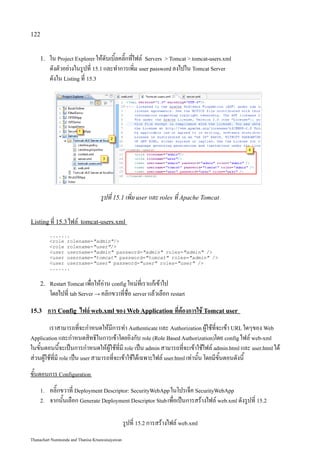 122


    1.   ใน Project Explorer ให้ดับเบิ้ลคลิ๊กที่ไฟล์ Servers  Tomcat  tomcat-users.xml
         ดังตัวอย่างในรูปที่ 15.1 และทำการเพิ่ม user password ลงไปใน Tomcat Server
         ดังใน Listing ที่ 15.3




                                   รูปที่ 15.1 เพิ่ม user และ roles ที่ Apache Tomcat

Listing ที่ 15.3 ไฟล์ tomcat-users.xml

         .......
         role rolename=admin/
         role rolename=user/
         user username=admin password=admin roles=admin /
         user username=tomcat password=tomcat roles=admin /
         user username=user password=user roles=user /
         .......


    2. Restart Tomcat เพื่อให้อ่าน config ใหม่ที่เราแก้เข้าไป
         โดยไปที่ tab Server → คลิกขวาที่ชื่อ server แล้วเลือก restart
15.3     การ Config ไฟล์ web.xml ของ Web Application ที่ต้องการใช้ Tomcat user
         เราสามารถที่จะกำหนดให้มีการทำ Authenticate และ Authorization ผู้ใช้ที่จะเข้า URL ใดๆของ Web
Application และกำหนดสิทธิในการเข้าโดยอิงกับ role (Role Based Authorization)โดย config ไฟล์ web-xml
ในขั้นตอนนี้จะเป็นการกำหนดให้ผู้ใช้ที่มี role เป็น admin สามารถที่จะเข้าใช้ไฟล์ admin.html และ user.html ได้
ส่วนผู้ใช้ที่มี role เป็น user สามารถที่จะเข้าใช้ได้เฉพาะไฟล์ user.html เท่านั้น โดยมีขั้นตอนดังนี้
ขั้นตอนการ Configuration
    1.   คลิ๊กขวาที่ Deployment Descriptor: SecurityWebApp ในโปรเจ็ค SecurityWebApp
    2.   จากนั้นเลือก Generate Deployment Descriptor Stub เพื่อเป็นการสร้างไฟล์ web.xml ดังรูปที่ 15.2

                                                 รูปที่ 15.2 การสร้างไฟล์ web.xml
Thanachart Numnonda and Thanisa Kruawaisayawan
 