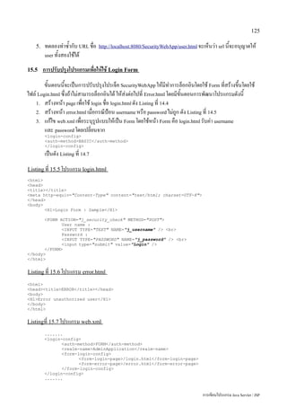 125

    5.   ทดลองทำซ้ำกับ URL ชื่อ     http://localhost:8080/SecurityWebApp/user.html จะเห็นว่า url นี้จะอนุญาตให้
         user ทั้งสองใช้ได้

15.5     การปรับปรุงโปรแกรมเพื่อให้ใช้ Login Form
        ขั้นตอนนี้จะเป็นการปรับปรุงโปรเจ็ค SecurityWebApp ให้มีทำการล็อกอินโดยใช้ Form ที่สร้างขึ้นโดยใช้
ไฟล์ Login.html ซึ่งถ้าไม่สามารถล็อกอินได้ ให้ส่งต่อไปที่ Error.html โดยมีขั้นตอนการพัฒนาโปรแกรมดังนี้
    1. สร้างหน้า page เพื่อใช้ login ชื่อ login.html ดัง Listing ที่ 14.4
    2. สร้างหน้า error.html เมื่อกรณีป้อน username หรือ password ไม่ถูก ดัง Listing ที่ 14.5
    3. แก้ไข web.xml เพื่อระบุรูปแบบให้เป็น Form โดยใช้หน้า Form คือ login.html รับค่า username
        และ password โดยเปลี่ยนจาก
         login-config
         auth-methodBASIC/auth-method
         /login-config
         เป็นดัง Listing ที่ 14.7
Listing ที่ 15.5 โปรแกรม login.html
html
head
title/title
meta http-equiv=Content-Type content=text/html; charset=UTF-8
/head
body
       H1Login Form : Sample/H1

       FORM ACTION=j_security_check METHOD=POST
              User name :
              INPUT TYPE=TEXT NAME=j_username / br
              Password :
              INPUT TYPE=PASSWORD NAME=j_password / br
              input type=submit value=Login /
       /FORM
/body
/html


Listing ที่ 15.6 โปรแกรม error.html

html
headtitleERROR/title/head
body
H1Error unauthorized user/H1
/body
/html


Listingที่ 15.7 โปรแกรม web.xml

         .......
         login-config
                auth-methodFORM/auth-method
                realm-nameAdminApplication/realm-name
                form-login-config
                       form-login-page/login.html/form-login-page
                       form-error-page/error.html/form-error-page
                /form-login-config
         /login-config
         .......


                                                                                     การเขียนโปรแกรม Java Servlet / JSP
 