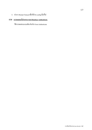 127

   5.   ทำการ Restart Tomcat เพื่อให้อ่าน config ที่แก้ไป
15.8    การทดสอบโปรแกรม แบบ Database Authenticate
        ใช้การทดสอบแบบเดียวกันกับ Form Authenticate




                                                            การเขียนโปรแกรม Java Servlet / JSP
 