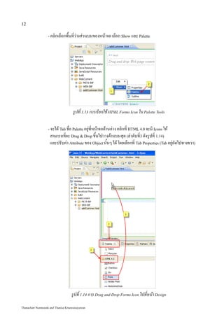 12

                   - คลิกเลือกพื้นที่ว่างส่วนบนของหน้าจอ เลือก Show และ Palette




                                     รูปที่ 1.13 การเรียกใช้ HTML Forms Icon ใน Palette Tools

                   - จะได้ Tab ชื่อ Palette อยู่ที่หน้าจอด้านล่าง คลิกที่ HTML 4.0 จะมี Icons ให้
                    สามารถที่จะ Drag & Drop ขึ้นไปวางด้านบนสุด (ลำดับที่3 ดังรูปที่ 1.14)
                    และปรับค่า Attribute ของ Object นั้นๆ ได้ โดยเลือกที่ Tab Properties (Tab อยู่ถัดไปทางขวา)




                                   รูปที่ 1.14 การ Drag and Drop Forms Icon ไปที่หน้า Design

Thanachart Numnonda and Thanisa Kruawaisayawan
 