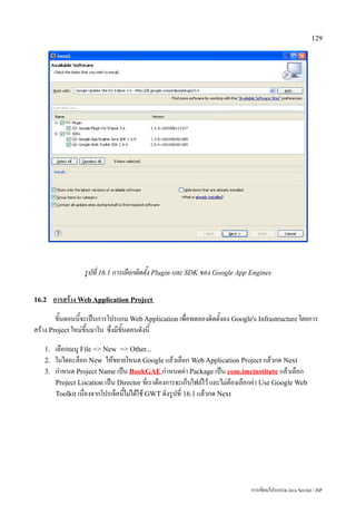129




                  รูปที่ 16.1 การเลือกติดตั้ง Plugin และ SDK ของ Google App Engines

16.2    การสร้าง Web Application Project
        ขั้นตอนนี้จะเป็นการโปรแกม Web Application เพื่อทดลองติดตั้งลง Google's Infrastructure โดยการ
สร้าง Project ใหม่ขึ้นมาใน ซึ่งมีขั้นตอนดังนี้
   1.   เลือกเมนู File = New = Other...
   2.   ในไดอะล็อก New ให้ขยายโหนด Google แล้วเลือก Web Application Project แล้วกด Next
   3.   กำหนด Project Name เป็น BookGAE กำหนดค่า Package เป็น com.imcinstitute แล้วเลือก
        Project Location เป็น Director ที่เราต้องการจะเก็บไฟล์ไว้ และไม่ต้องเลือกค่า Use Google Web
        Toolkit เนื่องจากโปรเจ็คนี้ไม่ได้ใช้ GWT ดังรูปที่ 16.1 แล้วกด Next




                                                                              การเขียนโปรแกรม Java Servlet / JSP
 