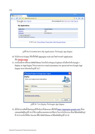 132




                      รูปที่ 16.6 การแสดงรายการ My Applications ใน Google App Engine
    10. ในโปรแกรม Eclipse ให้แก้ไขไฟล์ appengine-web.xml โดยกำหนดค่า application
        เป็น thaijavaapp
    11. จากนั้นคลิ๊กขวาที่โหนด MMJTDemo ในหน้าต่าง Project Explorer แล้วเลือกคำสั่ง Google 
        Deploy to App Engine โปรแกรมจะถาม e-mail (username) และ password ของ Google App
        Engine ของเราดังแสดงในรูปที่ 16.7




                                    รูปที่ 16.7 การ Deploy ใน Google App Engine
    12. เมื่อโปรแกรมติดตั้งโดยสมบูรณ์ให้กลับมาที่ Browser เพื่อไปที่ https://appengine.google.com/ ซึ่งจะ
         แสดงผลลัพธ์ดังรูปที่ 16.8 ให้เรากดที่หมายเลขของเวอร์ชั่น(1) ในการรันโปรแกรม ซึ่งจะได้ผลลัพธ์ดังรูป
         ที่ 16.9 จากนั้นให้เลือก Servlet ที่ชื่อ MMJTDemo จะได้ผลลัพธ์ดังรูปที่ 16.10




Thanachart Numnonda and Thanisa Kruawaisayawan
 