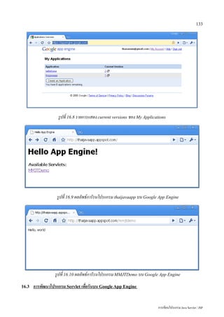 133




                   รูปที่ 16.8 รายการแสดง current versions ชอง My Applications




                  รูปที่ 16.9 ผลลัพธ์การัรนโปรแกรม thaijavaapp บน Google App Engine




                 รูปที่ 16.10 ผลลัพธ์การัรนโปรแกรม MMJTDemo บน Google App Engine
16.3   การพัฒนาโปรแกรม Servlet เพื่อรันบน Google App Engine


                                                                         การเขียนโปรแกรม Java Servlet / JSP
 