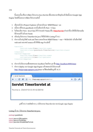 134

       ขั้นตอนนี้จะเป็นการพัฒนาโปรแกรม Java Servlet เพื่อแสดงเวลาปัจจุบันแล้วติดตั้งบน Google App
Engine โดยมีขั้นตอนการพัฒนาโปรแกรมดังนี้


    1.   เลือกหน้าต่าง Project Explorer แล้วขยายโหนด MMJTDemo src
    2.   คลิ๊กขวาที่โหนด guestbook จากนั้นเลือกคำสั่ง New  Class
    3.   ในไดอะล็อก New Java Class ให้ กำหนดค่า Name เป็น TimerServlet ส่วนค่าอื่นๆให้เป็นไปตามเดิม
         ที่กำหนดไว้ แล้วกด Finish
    4.   ปรับปรุงโปรแกรม TimerServlet.java ให้เป็นไปดัง Listing ที่ 16.1
    5.   ทำการปรับปรุงไฟล์ web.xml โดยการขยายโหนด MMJTDemo  war  WEB-INF แล้วเลือกไฟล์
         web.xml และแทป source แล้วให้เพิ่ม tag ต่างๆดังนี้

         servlet
               servlet-nameTimer/servlet-name
               servlet-classguestbook.TimerServlet/servlet-class
         /servlet
         servlet-mapping
               servlet-nameTimer/servlet-name
               url-pattern/timer/url-pattern
         /servlet-mapping


    6.   ทำการรันโปรแกรมเพื่อทดสอบบน localhost โดยเรียก url ชื่อ http://localhost:8888/timer
    7.   ทำการ deploy บน Google App Engine แล้วทดลองรันโปรแกรมที่
         http://thaijavaapp.appspot.com /timer จะได้ผลลัพธ์ดังรูปที่ 16.11




                  รูปที่ 16.11 ผลลัพธ์การร y นโปรแกรม TimerServlet บน Google App Engine

Listing ที่ 16.1 โปรแกรม TimerServlet.java

package guestbook;

import java.io.IOException;
import java.io.PrintWriter;
import java.text.SimpleDateFormat;


Thanachart Numnonda and Thanisa Kruawaisayawan
 