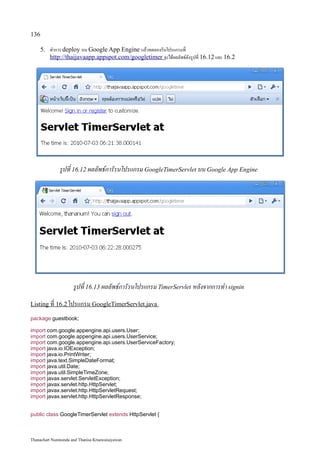 136

    5. ทำการ deploy บน Google App Engine แล้วทดลองรันโปรแกรมที่
       http://thaijavaapp.appspot.com /googletimer จะได้ผลลัพธ์ดังรูปที่ 16.12 และ 16.2




              รูปที่ 16.12 ผลลัพธ์การัรนโปรแกรม GoogleTimerServlet บน Google App Engine




                     รูปที่ 16.13 ผลลัพธ์การัรนโปรแกรม TimerServlet หลังจากการทำ signin
Listing ที่ 16.2 โปรแกรม GoogleTimerServlet.java

package guestbook;

import com.google.appengine.api.users.User;
import com.google.appengine.api.users.UserService;
import com.google.appengine.api.users.UserServiceFactory;
import java.io.IOException;
import java.io.PrintWriter;
import java.text.SimpleDateFormat;
import java.util.Date;
import java.util.SimpleTimeZone;
import javax.servlet.ServletException;
import javax.servlet.http.HttpServlet;
import javax.servlet.http.HttpServletRequest;
import javax.servlet.http.HttpServletResponse;


public class GoogleTimerServlet extends HttpServlet {



Thanachart Numnonda and Thanisa Kruawaisayawan
 