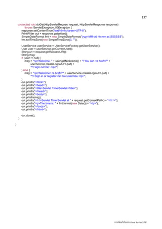 137

    protected void doGet(HttpServletRequest request, HttpServletResponse response)
         throws ServletException, IOException {
      response.setContentType(text/html;charset=UTF-8);
      PrintWriter out = response.getWriter();
      SimpleDateFormat fmt = new SimpleDateFormat(yyyy-MM-dd hh:mm:ss.SSSSSS);
      fmt.setTimeZone(new SimpleTimeZone(0, ));

        UserService userService = UserServiceFactory.getUserService();
        User user = userService.getCurrentUser();
        String url = request.getRequestURI();
        String msg;
        if (user != null) {
            msg = pWelcome,  + user.getNickname() + ! You can a href= +
                 userService.createLogoutURL(url) +
                 sign out/a./p;
        } else {
            msg = pWelcome! a href= + userService.createLoginURL(url) +
                 Sign in or register/a to customize./p;
        }
        out.println(html);
        out.println(head);
        out.println(titleServlet TimerServlet/title);
        out.println(/head);
        out.println(body);
        out.println(msg);
        out.println(h1Servlet TimerServlet at  + request.getContextPath() + /h1);
        out.println(pThe time is:  + fmt.format(new Date()) + /p);
        out.println(/body);
        out.println(/html);

        out.close();
    }

}




                                                                                      การเขียนโปรแกรม Java Servlet / JSP
 