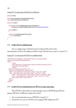 140

Listing ที่ 17.2 sourcecode สำหรับโปรแกรม EMF.java

package entity;

import javax.persistence.EntityManagerFactory;
import javax.persistence.Persistence;

public class EMF {

    private static final EntityManagerFactory emfInstance =
         Persistence.createEntityManagerFactory(transactions-optional);

    private EMF() {
    }

    public static EntityManagerFactory get() {
      return emfInstance;
    }
}




17.4      การพัฒนาโปรแกรม addBook.html
      โปรแกรม addBook.html จะเป็นฟอร์มสำหรับกรอกข้อมูลหนังสือ แล้วทำการเรียก
OnlineBookServlet ที่มี url เป็น addBook.do เมื่อมีการกดปุ่ม Add โดยมี source code ดัง   Listing ที่ 17.3

Listing ที่ 17.3 sourcecode สำหรับโปรแกรม addBook.html

!DOCTYPE html PUBLIC -//W3C//DTD HTML 4.01 Transitional//EN
http://www.w3.org/TR/html4/loose.dtd
html
         head
         meta http-equiv=Content-Type content=text/html; charset=UTF-8
         titleAdd a new book/title
         /head
  bodyh1Add a new book/h1P
   form action=addBook.do method=GET
    ISBN : input type=text name=isbn value= size=15/ BR
    Title : input type=text name=title value= size=50/ BR
         Author : input type=text name=author value= size=50/ BR
         Price : input type=text name=price value= size=10/ BR
         input type=submit value=Add /
   /form
  /body
/html


17.5      การพัฒนาโปรแกรม OnlineBookServlet เพื่อรันบน Google App Engine
       ขั้นตอนนี้จะเป็นการปรับปรุงโปรแกรม OnlineBookServlet.java เพื่อให้เก็บข้อมูลหนังสือลงใน
datastore ที่ชื่อ Book โดยมีขั้นตอนการพัฒนาโปรแกรมดังนี้

     1.   โปรแกรม OnlineBookServlet.java ให้เป็นไปดัง Listing ที่ 17.4
     2.   ปรับปรุงโปรแกรม web.xml โดยแก้ไข servlet-mapping ให้เป็น addBook.do ดังนี้

Thanachart Numnonda and Thanisa Kruawaisayawan
 