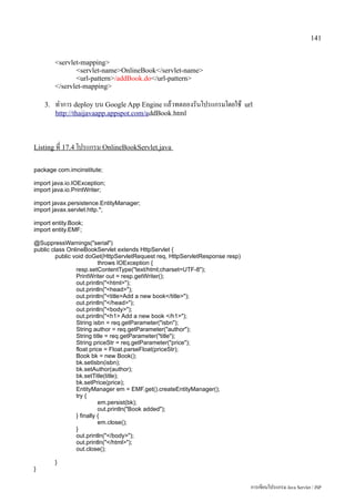 141


         servlet-mapping
                servlet-nameOnlineBook/servlet-name
                url-pattern/addBook.do/url-pattern
         /servlet-mapping

    3.   ทำการ deploy บน Google App Engine แล้วทดลองรันโปรแกรมโดยใช้           url
         http://thaijavaapp.appspot.com/addBook.html



Listing ที่ 17.4 โปรแกรม OnlineBookServlet.java


package com.imcinstitute;

import java.io.IOException;
import java.io.PrintWriter;

import javax.persistence.EntityManager;
import javax.servlet.http.*;

import entity.Book;
import entity.EMF;

@SuppressWarnings(serial)
public class OnlineBookServlet extends HttpServlet {
         public void doGet(HttpServletRequest req, HttpServletResponse resp)
                           throws IOException {
                 resp.setContentType(text/html;charset=UTF-8);
                 PrintWriter out = resp.getWriter();
                 out.println(html);
                 out.println(head);
                 out.println(titleAdd a new book/title);
                 out.println(/head);
                 out.println(body);
                 out.println(h1 Add a new book /h1);
                 String isbn = req.getParameter(isbn);
                 String author = req.getParameter(author);
                 String title = req.getParameter(title);
                 String priceStr = req.getParameter(price);
                 float price = Float.parseFloat(priceStr);
                 Book bk = new Book();
                 bk.setIsbn(isbn);
                 bk.setAuthor(author);
                 bk.setTitle(title);
                 bk.setPrice(price);
                 EntityManager em = EMF.get().createEntityManager();
                 try {
                           em.persist(bk);
                           out.println(Book added);
                 } finally {
                           em.close();
                 }
                 out.println(/body);
                 out.println(/html);
                 out.close();

         }
}


                                                                                 การเขียนโปรแกรม Java Servlet / JSP
 