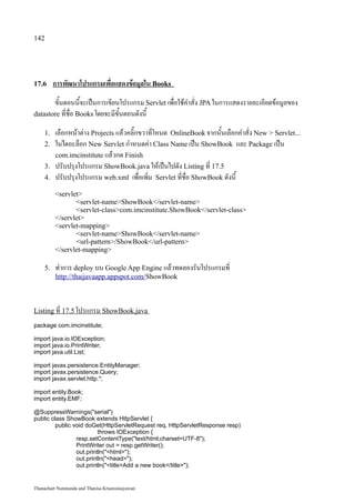 142




17.6     การพัฒนาโปรแกรมเพื่อแสดงข้อมูลใน Books
       ขั้นตอนนี้จะเป็นการเขียนโปรแกรม Servlet เพื่อใช้คำสั่ง JPA ในการแสดงรายละเอียดข้อมูลของ
datastore ที่ชื่อ Books โดยจะมีขั้นตอนดังนี้

    1.   เลือกหน้าต่าง Projects แล้วคลิ๊กขวาที่โหนด OnlineBook จากนั้นเลือกคำสั่ง New  Servlet...
    2.   ในไดอะล็อก New Servlet กำหนดค่า Class Name เป็น ShowBook และ Package เป็น
         com.imcinstitute แล้วกด Finish
    3.   ปรับปรุงโปรแกรม ShowBook.java ให้เป็นไปดัง Listing ที่ 17.5
    4.   ปรับปรุงโปรแกรม web.xml เพื่อเพิ่ม Servlet ที่ชื่อ ShowBook ดังนี้
         servlet
                servlet-nameShowBook/servlet-name
                servlet-classcom.imcinstitute.ShowBook/servlet-class
         /servlet
         servlet-mapping
                servlet-nameShowBook/servlet-name
                url-pattern/ShowBook/url-pattern
         /servlet-mapping

    5.   ทำการ deploy บน Google App Engine แล้วทดลองรันโปรแกรมที่
         http://thaijavaapp.appspot.com/ShowBook



Listing ที่ 17.5 โปรแกรม ShowBook.java

package com.imcinstitute;

import java.io.IOException;
import java.io.PrintWriter;
import java.util.List;

import javax.persistence.EntityManager;
import javax.persistence.Query;
import javax.servlet.http.*;

import entity.Book;
import entity.EMF;

@SuppressWarnings(serial)
public class ShowBook extends HttpServlet {
         public void doGet(HttpServletRequest req, HttpServletResponse resp)
                          throws IOException {
                 resp.setContentType(text/html;charset=UTF-8);
                 PrintWriter out = resp.getWriter();
                 out.println(html);
                 out.println(head);
                 out.println(titleAdd a new book/title);


Thanachart Numnonda and Thanisa Kruawaisayawan
 