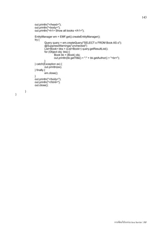 143

        out.println(/head);
        out.println(body);
        out.println(h1 Show all books /h1);

        EntityManager em = EMF.get().createEntityManager();
        try {
                  Query query = em.createQuery(SELECT o FROM Book AS o);
                  @SuppressWarnings(unchecked)
                  ListBook bks = (ListBook) query.getResultList();
                  for (Object obj: bks) {
                           Book bk = (Book) obj;
                           out.println(bk.getTitle() + : + bk.getAuthor() + br);
                  }
        } catch(Exception ex) {
                  out.println(ex);
        } finally {
                  em.close();
        }
        out.println(/body);
        out.println(/html);
        out.close();

    }
}




                                                                               การเขียนโปรแกรม Java Servlet / JSP
 