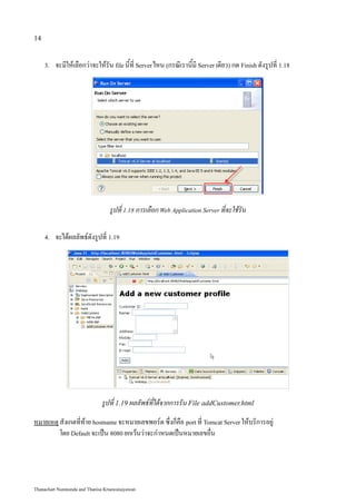 14


     3.   จะมีให้เลือกว่าจะให้รัน file นี้ที่ Server ไหน (กรณีเรานี้มี Server เดียว) กด Finish ดังรูปที่ 1.18




                                  รูปที่ 1.18 การเลือก Web Application Server ที่จะใช้รัน

     4.   จะได้ผลลัพธ์ดังรูปที่ 1.19




                              รูปที่ 1.19 ผลลัพธ์ที่ได้จากการรัน File addCustomer.html
หมายเหตุ สังเกตที่ท้าย hostname จะหมายเลขพอร์ต ซึ่งก็คือ port ที่ Tomcat Server ให้บริการอยู่
         โดย Default จะเป็น 8080 ยกเว้นว่าจะกำหนดเป็นหมายเลขอื่น




Thanachart Numnonda and Thanisa Kruawaisayawan
 
