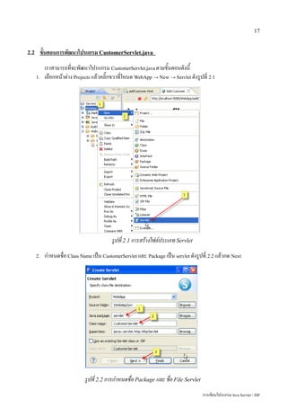 17


2.2    ขั้นตอนการพัฒนาโปรแกรม CustomerServlet.java
           เราสามารถที่จะพัฒนาโปรแกรม CustomerServlet.java ตามขั้นตอนดังนี้
      1.   เลือกหน้าต่าง Projects แล้วคลิ๊กขวาที่โหนด WebApp → New → Servlet ดังรูปที่ 2.1




                                          รูปที่ 2.1 การสร้างไฟล์ประเภท Servlet
      2.   กำหนดชื่อ Class Name เป็น CustomerServlet และ Package เป็น servlet ดังรูปที่ 2.2 แล้วกด Next




                             รูปที่ 2.2 การกำหนดชื่อ Package และ ชื่อ File Servlet
                                                                                     การเขียนโปรแกรม Java Servlet / JSP
 