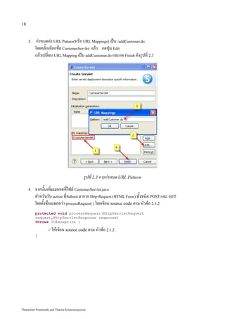 18


     3.    กำหนดค่า URL Pattern(หรือ URL Mappings) เป็น /addCustomer.do
          โดยคลิ๊กเลือกชื่อ CustomerServlet แล้ว กดปุ่ม Edit
          แล้วเปลี่ยน URL Mapping เป็น addCustomer.do และกด Finish ดังรูปที่ 2.3




                                            รูปที่ 2.3 การกำหนด URL Pattern
     4.   จากนั้นเพิ่มเมธอดที่ไฟล์ CustomerServlet.java
          สำหรับรับ action ที่Submit มาจาก Http-Request (HTML Form) ทั้งชนิด POST และ GET
          โดยตั้งชื่อเมธอดว่า processRequest( ) โดยเขียน source code ตาม หัวข้อ 2.1.2
          protected void processRequest(HttpServletRequest
          request,HttpServletResponse response)
          throws IOException {

                   // ให้เขียน source code ตาม หัวข้อ 2.1.2
          }




Thanachart Numnonda and Thanisa Kruawaisayawan
 