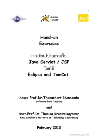 1




                Hand-on
                Exercises

         การเขียนโปรแกรมเว็บ
       Java Servlet / JSP
                    โดยใช้
      Eclipse and TomCat




Assoc.Prof.Dr.Thanachart Numnonda
             Software Park Thailand

                      and
Asst.Prof.Dr.Thanisa Kruawaisayawan
King Mongkut's Institute of Technology Ladkrabang



              February 2013

                                         การเขียนโปรแกรม Java Servlet / JSP
 