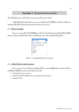 21


                          Exercise 3 โปรแกรมเว็บสำหรับการทำโพล
เนื้อหาที่ต้องศึกษาก่อน การเขียนโปรแกรม Java Servlet เพื่ออ่านค่าพารามิเตอร์
       แบบฝึกหัดนี้จะเป็นการพัฒนาโปรแกรม Java Servlet เพื่อทำ Poll โดยให้ผู้ใช้สามารถที่จะโหวตเลือกภาษา
คอมพิวเตอร์ที่ชอบได้ แล้วโปรแกรมจะแสดงผลการโหวตทาง Web Browser
3.1   โปรแกรม vote.html
        โปรแกรม vote.html เป็นหน้าเว็บที่ให้ผู้ใช้สามารถที่จะทำการโหวตเลือกภาษาคอมพิวเตอร์ได้ โดยเมื่อผู้ใช้
กดปุ่ม Vote โปรแกรมเว็บก็จะไปทำการเรียก URL ที่ชื่อ processVote โปรแกรมนี้มีหน้าเว็บดังรูปที่ 3.1




                                รูปที่   3.1 การแสดงผลของโปรแกรม vote.html


3.2   การพัฒนาโปรแกรม VoteServlet.java
         โปรแกรม VoteServlet.java เป็นโปรแกรมที่ถูกเรียกใช้โดย vote.html เมื่อผู้ใช้กดปุ่ม Vote โปรแกรมนี้จะทำ
หน้าที่เพื่อนำค่าที่ผู้ใช้โหวตมาประมวลผล โดยมีการทำงานคือ
    1. กำหนดตัวแปร counter และ lang
    2. อ่านค่าพารามิเตอร์ต่างๆที่ส่งมาจาก vote.html และทำการประมวลผล
    3. แสดงผลการโหวต




                                                                                   การเขียนโปรแกรม Java Servlet / JSP
 