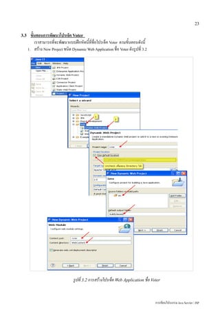23

3.3     ขั้นตอนการพัฒนาโปรเจ็ค Voter
           เราสามารถที่จะพัฒนาแบบฝึกหัดนี้ที่ชื่อโปรเจ็ค Voter ตามขั้นตอนดังนี้
      1. สร้าง New Project ชนิด Dynamic Web Application ชื่อ Voter ดังรูปที่ 3.2




                                  รูปที่ 3.2 การสร้างโปรเจ็ค Web Application ชื่อ Voter


                                                                                    การเขียนโปรแกรม Java Servlet / JSP
 